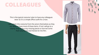 COLLEAGUES
This is the typical costume I plan to have any colleagues
wear as it is a simple office outfit for a man.
I will obtain this costume from the actors themselves as they
are likely to have most of these items. If not I will go to a
charity shop to buy any missing pieces or borrow some
from any family and friends for the film.
 