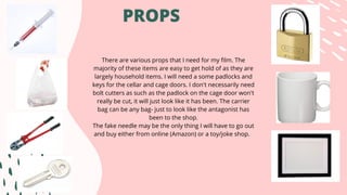 PROPS
There are various props that I need for my film. The
majority of these items are easy to get hold of as they are
largely household items. I will need a some padlocks and
keys for the cellar and cage doors. I don't necessarily need
bolt cutters as such as the padlock on the cage door won't
really be cut, it will just look like it has been. The carrier
bag can be any bag- just to look like the antagonist has
been to the shop.
The fake needle may be the only thing I will have to go out
and buy either from online (Amazon) or a toy/joke shop.
 