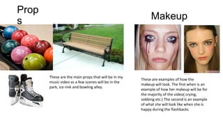 Prop
s

Makeup

These are the main props that will be in my
music video as a few scenes will be in the
park, ice rink and bowling alley.

These are examples of how the
makeup will look. The first when is an
example of how her makeup will be for
the majority of the video( crying,
sobbing etc.) The second is an example
of what she will look like when she is
happy during the flashbacks

 