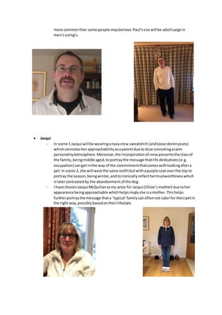 more commonthan some people maybelieve.Paul’ssize will be adultLarge in
men’s sizing’s.
 Jacqui
- In scene 1 Jacqui will be wearinganavycrew sweatshirt (andloose denimjeans)
whichconnotesherapproachabilityasaparentdue to blue connotingacalm
personality/atmosphere.Moreover,the incorporationof crew presentsthe classof
the family,beingmiddle aged,toportraythe message thatlife dedications(e.g.
occupation) can get inthe way of the commitmentthatcomeswithlookingaftera
pet. In scene 2, she will wearthe same outfitbutwithapurple coat overthe top to
portray the season,beingwinter,andtoironicallyreflecthertrustworthinesswhich
islatercontrasted by the abandonmentof the dog.
- I have chosenJacqui McQuillanasmy actor for Jacqui (Chloe’smother) due toher
appearance beingapproachable whichhelpsimplyshe isamother.Thishelps
furtherportraythe message thata ‘typical’familycanoftennot caterfor theirpetin
the right way,possiblybasedontheirlifestyle.
 