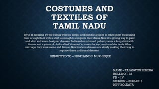COSTUMES AND
TEXTILES OF
TAMIL NADU
Style of dressing by the Tamils were so simple and humble a piece of white cloth measuring
four or eight feet with a shirt is enough to complete their dress. Now it is giving way to pant
and shirt and even designer dresses. Ladies when attained puberty wore a long shirt with
blouse and a piece of cloth called ‘thaavani’ to cover the top portion of the body. After
marriage they were saree and blouse. Now modern dresses are slowly making their way to
replace these traditional dresses.
NAME – TAPASWINI BEHERA
ROLL NO – 32
FD – 1V
SESSION – 2012-2016
NIFT KOLKATA
SUBMITTED TO – PROF. SANDIP MUKHERJEE
 