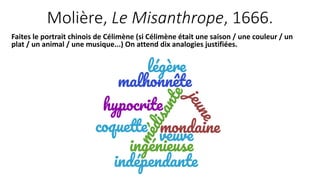 Molière, Le Misanthrope, 1666.
Faites le portrait chinois de Célimène (si Célimène était une saison / une couleur / un
plat / un animal / une musique...) On attend dix analogies justifiées.
 