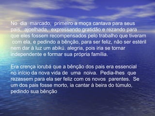 No  dia  marcado,  primeiro a moça cantava para seus  pais,  ajoelhada,  expressando gratidão e rezando para que eles fossem recompensados pelo trabalho que tiveram  com ela, e pedindo a bênção, para ser feliz, não ser estéril nem dar à luz um abikú. alegria, pois iria se tornar independente e formar sua própria família.  Era crença iorubá que a bênção dos pais era essencial  no início da nova vida de  uma  noiva.  Pedia-lhes  que  rezassem para ela ser feliz com os novos  parentes.  Se  um dos pais fosse morto, ia cantar à beira do túmulo, pedindo sua bênção 