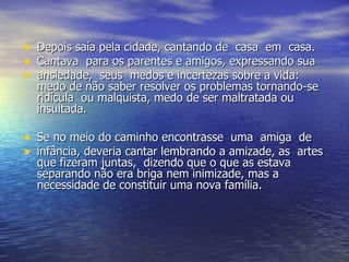 Depois saía pela cidade, cantando de  casa  em  casa.  Cantava  para os parentes e amigos, expressando sua  ansiedade,  seus  medos e incertezas sobre a vida: medo de não saber resolver os problemas tornando-se  ridícula  ou malquista, medo de ser maltratada ou insultada.  Se no meio do caminho encontrasse  uma  amiga  de  infância, deveria cantar lembrando a amizade, as  artes  que fizeram juntas,  dizendo que o que as estava separando não era briga nem inimizade, mas a necessidade de constituir uma nova família. 