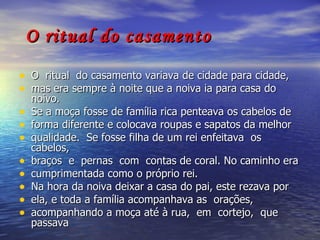 O ritual do casamento O  ritual  do casamento variava de cidade para cidade,  mas era sempre à noite que a noiva ia para casa do noivo.  Se a moça fosse de família rica penteava os cabelos de  forma diferente e colocava roupas e sapatos da melhor  qualidade.  Se fosse filha de um rei enfeitava  os  cabelos,  braços  e  pernas  com  contas de coral. No caminho era  cumprimentada como o próprio rei.  Na hora da noiva deixar a casa do pai, este rezava por  ela, e toda a família acompanhava as  orações,  acompanhando a moça até à rua,  em  cortejo,  que  passava 