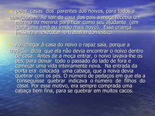 pelas  casas  dos  parentes dos noivos, para todos a  abençoarem. Ao sair da casa dos pais a moça recebia um menino ou menina para ficar como seu ajudante  (em geral uma irmã ou irmão mais novo).  Essa criança passava a  executar  o trabalho doméstico. Ao  chegar à casa do noivo o rapaz saía, porque a  tradição  dizia  que ela não devia encontrar o noivo dentro de casa.  Antes de a moça entrar, o noivo lavava-lhe os pés, para deixar  todo o passado do lado de fora e começar uma vida inteiramente nova.  Na entrada da porta era  colocada  uma cabaça, que a noiva devia quebrar com os pés. O número de pedaços em que ela a  conseguisse  quebrar  indicava  o número  de  filhos  do  casal. Por esse motivo, era sempre comprada uma cabaça bem fina, para se quebrar em muitos cacos. 