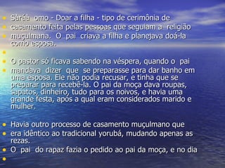 Sàráà  omo - Doar a filha - tipo de cerimônia de  casamento feita pelas pessoas que seguiam a  religião  muçulmana.  O  pai  criava a filha e planejava doá-la como esposa. O pastor só ficava sabendo na véspera, quando o  pai  mandava  dizer  que  se preparasse para dar banho em uma esposa. Ele não podia recusar, e tinha que se preparar para recebê-la. O pai da moça dava roupas, sapatos, dinheiro, tudo para os noivos, e havia uma grande festa, após a qual eram considerados marido e mulher.  Havia outro processo de casamento muçulmano que  era idêntico ao tradicional yorubá, mudando apenas as rezas.  O  pai  do rapaz fazia o pedido ao pai da moça, e no dia  