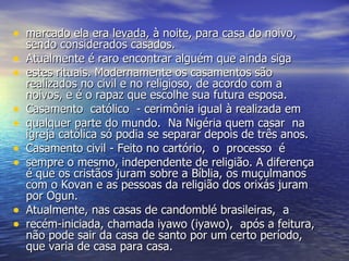 marcado ela era levada, à noite, para casa do noivo,  sendo considerados casados.  Atualmente é raro encontrar alguém que ainda siga  estes rituais. Modernamente os casamentos são realizados no civil e no religioso, de acordo com a noivos, e é o rapaz que escolhe sua futura esposa.  Casamento  católico  - cerimônia igual à realizada em  qualquer parte do mundo.  Na Nigéria quem casar  na igreja católica só podia se separar depois de três anos.  Casamento civil - Feito no cartório,  o  processo  é  sempre o mesmo, independente de religião. A diferença é que os cristãos juram sobre a Bíblia, os muçulmanos com o Kovan e as pessoas da religião dos orixás juram por Ogun.  Atualmente, nas casas de candomblé brasileiras,  a  recém-iniciada, chamada iyawo (iyawo),  após a feitura, não pode sair da casa de santo por um certo período, que varia de casa para casa. 