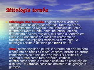 Mitologia ioruba Mitologia dos Yorubás  engloba toda a visão de mundo e das religiões dos yorubás, tanto na África (principalmente na Nigéria e na República do Benin) quanto no Novo Mundo, onde influenciou ou deu nascimento a várias religiões, tais como a Santería em Cuba e o Candomblé no Brasil em acréscimo ao transplante das religiões trazidas da terra natal. A mitologia Yorubá é definida por  Itans  de Ifá. Itan  (nome singular e plural) é o termo em Yorubá para o conjunto de todos os mitos, canções, histórias e outros componentes culturais dos Yorubás. Os Yorubás que aceitam o  itan  como fato histórico, confiam no itan  como sendo a verdade absoluta na resolução de disputas. Os  Itan são passados oralmente de geração a geração. 