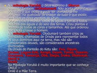 Na  mitologia Yorubá   o deus supremo é  Olorun , chamado também  de Olodumarê .  Não aceita oferendas, pois tudo o que existe e pode ser ofertado já lhe pertence, na qualidade de criador de tudo o que existe, em todos os nove espaços do Orun. Olorum criou o mundo, todas as águas e terras e todos os filhos das águas e do seio das terras. Criou plantas e animais de todas as cores e tamanhos. Até que ordenou que Oxalá criasse o homem. Na  mitologia Yorubá , Olodumarê também criou as divindades, chamadas de Orixás para representar todos os seus domínios aqui na terra, mas não são considerados deuses, são considerados ancestrais divinizados. Os Orixás do Panteão do Ketu são:   Exú, Ogum, Oxóssi, Logun-Edê, Xangô, Oxum, Yansã, Ossaim, Oxumarê, Yemanjá, Obá, Ibejis, Iroko, Obaluayê, Nanã e  Oxalá . Na Mitologia Yorubá é muito importante que se conheça ONILÉ – Onilé é a Mãe Terra.   