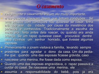 O casamento Antigamente o casamento era um ato muito importante,  e as pessoas casavam assim que tinham condições.  Se uma pessoa com condições não quisesse se casar, tinha até que sair  da  cidade, por causa da insistência dos parentes e conhecidos. Tradicionalmente a escolha da noiva era  feita antes dela nascer, ou quando era ainda criança. Se um rapaz quisesse casar,  procurava  dentre  seus vizinhos  um  senhor  honrado, que tivesse algumas esposas.  Primeiramente o jovem visitava a família,  levando  sempre  presentes  para  agradar  o  dono  da casa. Um dia pedia-lhe que,  quando  uma das esposas ficasse grávida, caso  nascesse uma menina, lhe fosse dada como esposa.  Quando uma das esposas engravidava, o  rapaz passava a cuidar do casal. Se nascesse uma  menina,  ele  assumia a responsabilidade do bebê, pois já era considerada sua esposa.  