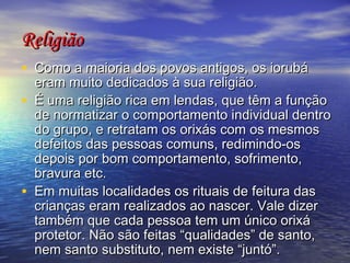 Religião   Como a maioria dos povos antigos, os iorubá eram muito dedicados à sua religião.  É uma religião rica em lendas, que têm a função de normatizar o comportamento individual dentro do grupo, e retratam os orixás com os mesmos defeitos das pessoas comuns, redimindo-os depois por bom comportamento, sofrimento, bravura etc.  Em muitas localidades os rituais de feitura das crianças eram realizados ao nascer. Vale dizer também que cada pessoa tem um único orixá protetor. Não são feitas “qualidades” de santo, nem santo substituto, nem existe “juntó”.  92  
