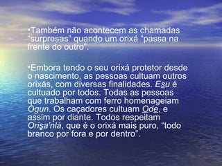 Também não acontecem as chamadas “surpresas” quando um orixá “passa na frente do outro”. Embora tendo o seu orixá protetor desde o nascimento, as pessoas cultuam outros orixás, com diversas finalidades.  E s u  é cultuado por todos. Todas as pessoas que trabalham com ferro homenageiam  Ogun . Os caçadores cultuam  O d e , e assim por diante. Todos respeitam  Ori ş a'nlá , que é o orixá mais puro, “todo branco por fora e por dentro”.  