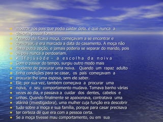 mostrar aos pais que podia cuidar dela, e que nunca  a  deixaria passar fome.  Quando ela ficava moça, começavam a se encontrar e  conversar, e era marcada a data do casamento. A moça não  tinha outra opção, e jamais poderia se separar do marido, pois  os pais nunca a perdoariam.  •  I f o j ú s ó d e  -  a  e s c o l h a  d a  n o i v a  Com o passar do tempo, surgiu outro modo mais  moderno de procurar uma noiva.  Quando  um  rapaz  adulto  tinha condições para se casar,  os  pais  começavam  a  procurar-lhe uma esposa, sem ele saber.  Ele, por sua vez, também começava  a  procurar  uma  noiva,  e  seu  comportamento mudava. Tomava banho várias  vezes ao dia, e passava a  cuidar  dos  dentes,  cabelos  e  unhas. Quando finalmente se apaixonava, contratava  uma  alárinà (investigadora), uma mulher cuja função era descobrir  tudo sobre a moça e sua família, porque para casar precisava  ter certeza de que era com a pessoa certa.  Se a moça tivesse mau comportamento, ou em  sua 