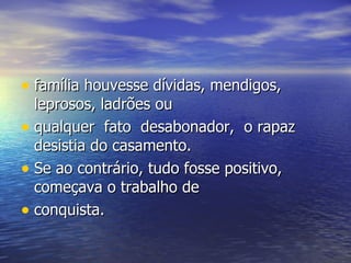 família houvesse dívidas, mendigos, leprosos, ladrões ou  qualquer  fato  desabonador,  o rapaz desistia do casamento.  Se ao contrário, tudo fosse positivo, começava o trabalho de  conquista.  