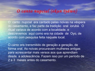 O canto nupcial (ekun íyáwo) O  canto  nupcial  era cantado pelas noivas na véspera  do casamento, e faz parte da tradição  oral  iorubá.  O  ritual variava de acordo com a localidade, e  descrevemos  aqui como era na cidade  de  Oyo, de acordo com pesquisa feita naquele local.  O canto era transmitido de geração a geração, de forma oral. As noivas procuravam mulheres antigas para acrescentar mais versos aos que aprendiam desde  a adolescência. Fazem isso por um período de 2 a 3  meses antes do casamento.  