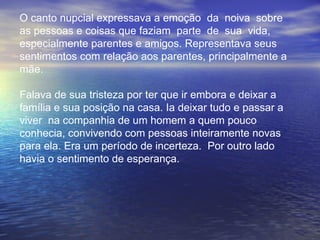 O canto nupcial expressava a emoção  da  noiva  sobre  as pessoas e coisas que faziam  parte  de  sua  vida,  especialmente parentes e amigos. Representava seus  sentimentos com relação aos parentes, principalmente a mãe.  Falava de sua tristeza por ter que ir embora e deixar a família e sua posição na casa. Ia deixar tudo e passar a  viver  na companhia de um homem a quem pouco  conhecia, convivendo com pessoas inteiramente novas para ela. Era um período de incerteza.  Por outro lado havia o sentimento de esperança. 