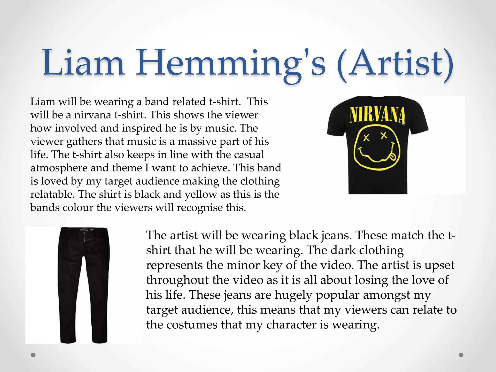 Liam Hemming's (Artist)
Liam will be wearing a band related t-shirt. This
will be a nirvana t-shirt. This shows the viewer
how involved and inspired he is by music. The
viewer gathers that music is a massive part of his
life. The t-shirt also keeps in line with the casual
atmosphere and theme I want to achieve. This band
is loved by my target audience making the clothing
relatable. The shirt is black and yellow as this is the
bands colour the viewers will recognise this.
The artist will be wearing black jeans. These match the t-
shirt that he will be wearing. The dark clothing
represents the minor key of the video. The artist is upset
throughout the video as it is all about losing the love of
his life. These jeans are hugely popular amongst my
target audience, this means that my viewers can relate to
the costumes that my character is wearing.
 