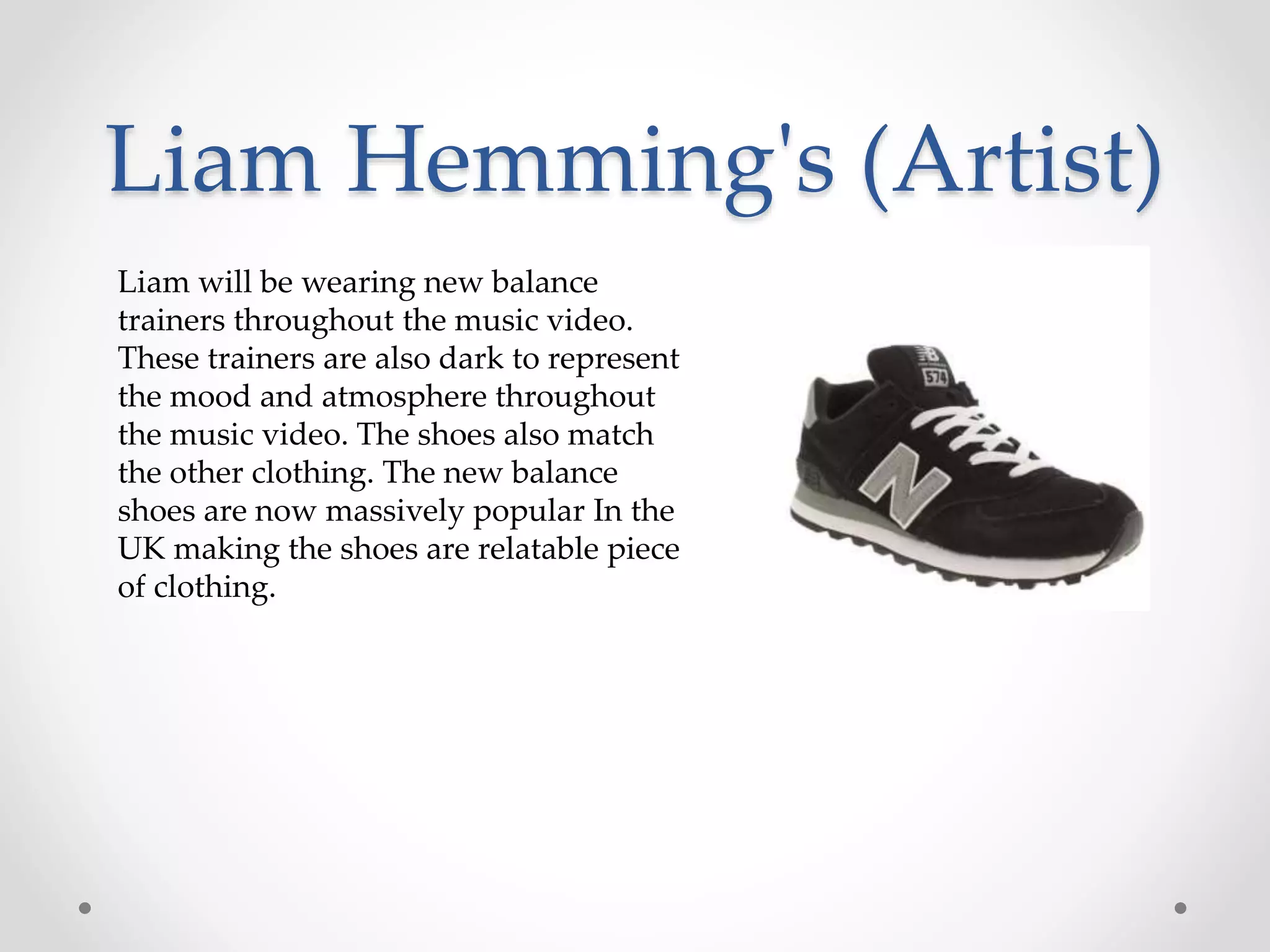 Liam Hemming's (Artist)
Liam will be wearing new balance
trainers throughout the music video.
These trainers are also dark to represent
the mood and atmosphere throughout
the music video. The shoes also match
the other clothing. The new balance
shoes are now massively popular In the
UK making the shoes are relatable piece
of clothing.
 