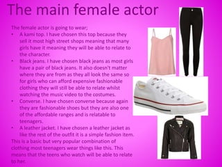 The main female actor
The female actor is going to wear;
• A kami top. I have chosen this top because they
sell it most high street shops meaning that many
girls have it meaning they will be able to relate to
the character.
• Black jeans. I have chosen black jeans as most girls
have a pair of black jeans. It also doesn't matter
where they are from as they all look the same so
for girls who can afford expensive fashionable
clothing they will still be able to relate whilst
watching the music video to the costumes.
• Converse. I have chosen converse because again
they are fashionable shoes but they are also one
of the affordable ranges and is relatable to
teenagers.
• A leather jacket. I have chosen a leather jacket as
like the rest of the outfit it is a simple fashion item.
This is a basic but very popular combination of
clothing most teenagers wear things like this. This
means that the teens who watch will be able to relate
to her.
 
