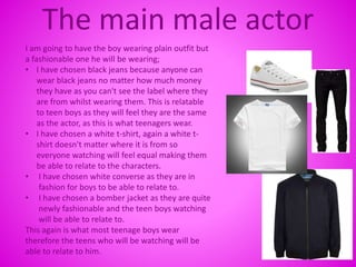 The main male actor
I am going to have the boy wearing plain outfit but
a fashionable one he will be wearing;
• I have chosen black jeans because anyone can
wear black jeans no matter how much money
they have as you can't see the label where they
are from whilst wearing them. This is relatable
to teen boys as they will feel they are the same
as the actor, as this is what teenagers wear.
• I have chosen a white t-shirt, again a white t-
shirt doesn't matter where it is from so
everyone watching will feel equal making them
be able to relate to the characters.
• I have chosen white converse as they are in
fashion for boys to be able to relate to.
• I have chosen a bomber jacket as they are quite
newly fashionable and the teen boys watching
will be able to relate to.
This again is what most teenage boys wear
therefore the teens who will be watching will be
able to relate to him.
 