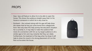 PROPS
• Keys- keys will feature to allow his to be able to open the
house. This shows the audience straight away that it is his
house or someone’s in which he is very close to.
• Rucksack – the rucksack along with his age will help show
the viewer that he has just come home from college/sixth
form. Not only does this help portray the education situation
he is currently in, it may help to make the audience feel
more of a connection with him as my target audience is of a
similar age to him and may instantly feel they can relate.
Furthermore, his treatment of the bag when he drops it will
help to show his mood in his strong placement of it on the
floor as he enters the house.
 