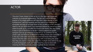 ACTOR
• The actor I have chosen is Josh as he is in the right age range and
matches my proposed appearance. The fact he is within the age
bracket of my target audience will help them relate directly to him.
Furthermore, I see him regularly and live close to him making him
accessible and easy to arrange times to film as well as re-film should I
need to. He can drive which is an important feature for one of my shots
where he pulls up in a car after his travel to the forest. This also makes
it easy to get to the forest as we don’t have to depend on public
transport and can go whenever is easy for us. To continue, he has
similar style and features to Elliot Moss making it look even more like it
is the star in the video and so that anyone that knows Elliot Moss
doesn’t find the video too disorientating with it not being the same
face they are used to. I have also used him multiple times before for my
A Level photography work and have found his easy to work with
meaning the filming process should hopefully be less stressful.
 
