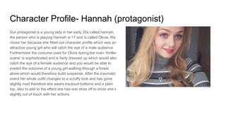 Character Profile- Hannah (protagonist)
Our protagonist is a young lady in her early 20s called hannah,
the person who is playing Hannah is 17 and is called Olivia. We
chose her because she fitted our character profile which was an
attractive young girl who will catch the eye of a male audience.
Furthermore the costume used for Olivia during the main ‘thriller
scene’ is sophisticated and is fairly dressed up which would also
catch the eye of a female audience and you would be able to
predict the outcome of a young girl walking through a forest
alone which would therefore build suspense. After the traumatic
event her whole outfit changes to a scruffy look and has gone
slightly mad therefore she wears tracksuit bottoms and a plain
top, also to add to the effect she has one shoe off to show she’s
slightly out of touch with her actions.
 