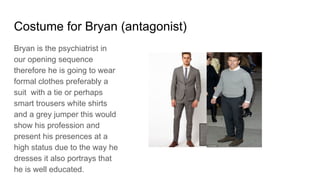 Costume for Bryan (antagonist)
Bryan is the psychiatrist in
our opening sequence
therefore he is going to wear
formal clothes preferably a
suit with a tie or perhaps
smart trousers white shirts
and a grey jumper this would
show his profession and
present his presences at a
high status due to the way he
dresses it also portrays that
he is well educated.
 