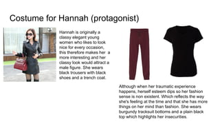 Costume for Hannah (protagonist)
Hannah is originally a
classy elegant young
women who likes to look
nice for every occasion,
this therefore makes her a
more interesting and her
classy look would attract a
male figure. She wears
black trousers with black
shoes and a trench coat.
Although when her traumatic experience
happens, herself esteem dips so her fashion
sense is non existent. Which reflects the way
she's feeling at the time and that she has more
things on her mind than fashion. She wears
burgundy tracksuit bottoms and a plain black
top which highlights her insecurities.
 