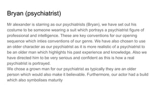 Bryan (psychiatrist)
Mr alexander is starring as our psychiatrists (Bryan), we have set out his
costume to be someone wearing a suit which portrays a psychiatrist figure of
professional and intelligence. These are key conventions for our opening
sequence which inties conventions of our genre. We have also chosen to use
an older character as our psychiatrist as it is more realistic of a psychiatrist to
be an older man which highlights his past experience and knowledge. Also we
have directed him to be very serious and confident as this is how a real
psychiatrist is portrayed.
We chose a grown man for our psychiatrist as typically they are an older
person which would also make it believable. Furthermore, our actor had a build
which also symbolises maturity
 