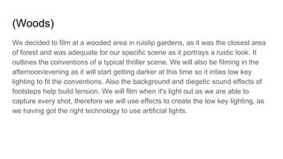 (Woods)
We decided to film at a wooded area in ruislip gardens, as it was the closest area
of forest and was adequate for our specific scene as it portrays a rustic look. It
outlines the conventions of a typical thriller scene. We will also be filming in the
afternoon/evening as it will start getting darker at this time so it inties low key
lighting to fit the conventions. Also the background and diegetic sound effects of
footsteps help build tension. We will film when it's light out as we are able to
capture every shot, therefore we will use effects to create the low key lighting, as
we having got the right technology to use artificial lights.
 
