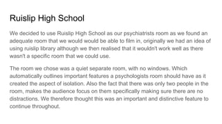 Ruislip High School
We decided to use Ruislip High School as our psychiatrists room as we found an
adequate room that we would would be able to film in, originally we had an idea of
using ruislip library although we then realised that it wouldn't work well as there
wasn't a specific room that we could use.
The room we chose was a quiet separate room, with no windows. Which
automatically outlines important features a psychologists room should have as it
created the aspect of isolation. Also the fact that there was only two people in the
room, makes the audience focus on them specifically making sure there are no
distractions. We therefore thought this was an important and distinctive feature to
continue throughout.
 