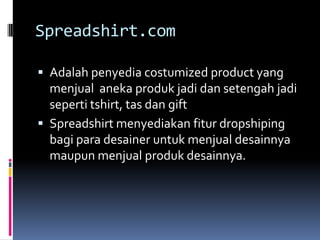 Spreadshirt.com

 Adalah penyedia costumized product yang
  menjual aneka produk jadi dan setengah jadi
  seperti tshirt, tas dan gift
 Spreadshirt menyediakan fitur dropshiping
  bagi para desainer untuk menjual desainnya
  maupun menjual produk desainnya.
 