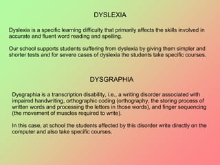 DYSLEXIA
Dyslexia is a specific learning difficulty that primarily affects the skills involved in
accurate and fluent word reading and spelling.
Our school supports students suffering from dyslexia by giving them simpler and
shorter tests and for severe cases of dyslexia the students take specific courses.
DYSGRAPHIA
Dysgraphia is a transcription disability, i.e., a writing disorder associated with
impaired handwriting, orthographic coding (orthography, the storing process of
written words and processing the letters in those words), and finger sequencing
(the movement of muscles required to write).
In this case, at school the students affected by this disorder write directly on the
computer and also take specific courses.
 