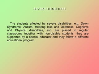 SEVERE DISABILITIES
The students affected by severe disabilities, e.g. Down
Syndrome, Autism, Hearing loss and Deafness, Cognitive
and Physical disabilities, etc. are placed in regular
classrooms together with non-disable students, they are
supported by a special educator and they follow a different
educational program.
 