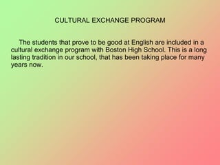 CULTURAL EXCHANGE PROGRAM
The students that prove to be good at English are included in a
cultural exchange program with Boston High School. This is a long
lasting tradition in our school, that has been taking place for many
years now.
 