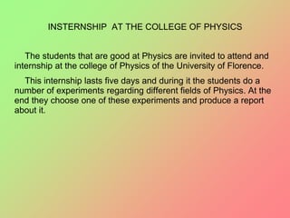 INSTERNSHIP AT THE COLLEGE OF PHYSICS
The students that are good at Physics are invited to attend and
internship at the college of Physics of the University of Florence.
This internship lasts five days and during it the students do a
number of experiments regarding different fields of Physics. At the
end they choose one of these experiments and produce a report
about it.
 