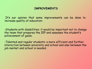 IMPROVEMENTS
It’s our opinion that some improvements can be done to
increase quality of education:
-Students with disabilities: it would be important not to change
the team that prepares the IEP and assesses the student’s
achievement of goals;
-Talented and regular students: a more efficient and further
interaction between university and school and also between the
job market and school is needed.
 