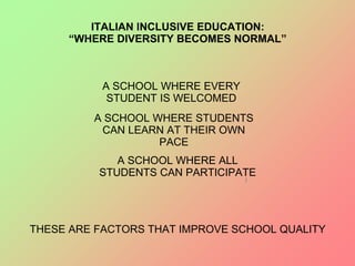 ITALIAN INCLUSIVE EDUCATION:
“WHERE DIVERSITY BECOMES NORMAL”
A SCHOOL WHERE EVERY
STUDENT IS WELCOMED
A SCHOOL WHERE STUDENTS
CAN LEARN AT THEIR OWN
PACE
A SCHOOL WHERE ALL
STUDENTS CAN PARTICIPATE
THESE ARE FACTORS THAT IMPROVE SCHOOL QUALITY
 
