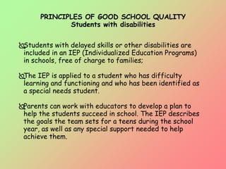 PRINCIPLES OF GOOD SCHOOL QUALITY
Students with disabilities
Students with delayed skills or other disabilities are
included in an IEP (Individualized Education Programs)
in schools, free of charge to families;
The IEP is applied to a student who has difficulty
learning and functioning and who has been identified as
a special needs student.
Parents can work with educators to develop a plan to
help the students succeed in school. The IEP describes
the goals the team sets for a teens during the school
year, as well as any special support needed to help
achieve them.
 