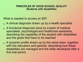 PRINCIPLES OF GOOD SCHOOL QUALITY
Students with disabilities
What is needed to access an IEP:
 A clinical diagnosis drawn up by a health specialist
 A functional diagnosis done by a team of medical
specialists, psychologist and healthcare assistants,
describing the capability of the student with disabilities
and the goals that have to he reached
 A dynamic profile drawn up by the same team, together
with the educators and parents, describing how these
disabilities are managed and the skills developed after a
first trial period.
 