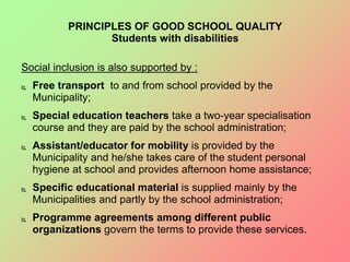 Social inclusion is also supported by :
 Free transport to and from school provided by the
Municipality;
 Special education teachers take a two-year specialisation
course and they are paid by the school administration;
 Assistant/educator for mobility is provided by the
Municipality and he/she takes care of the student personal
hygiene at school and provides afternoon home assistance;
 Specific educational material is supplied mainly by the
Municipalities and partly by the school administration;
 Programme agreements among different public
organizations govern the terms to provide these services.
PRINCIPLES OF GOOD SCHOOL QUALITY
Students with disabilities
 