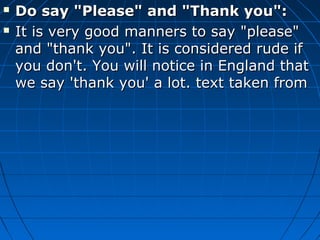  Do say "Please" and "Thank you":Do say "Please" and "Thank you":
 It is very good manners to say "please"It is very good manners to say "please"
and "thank you". It is considered rude ifand "thank you". It is considered rude if
you don't. You will notice in England thatyou don't. You will notice in England that
we say 'thank you' a lot. text taken fromwe say 'thank you' a lot. text taken from
 