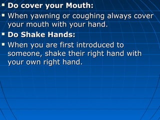  Do cover your Mouth:Do cover your Mouth:
 When yawning or coughing always coverWhen yawning or coughing always cover
your mouth with your hand.your mouth with your hand.
 Do Shake Hands:Do Shake Hands:
 When you are first introduced toWhen you are first introduced to
someone, shake their right hand withsomeone, shake their right hand with
your own right hand.your own right hand.
 