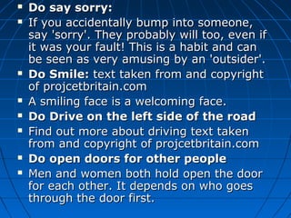  Do say sorry:Do say sorry:
 If you accidentally bump into someone,If you accidentally bump into someone,
say 'sorry'. They probably will too, even ifsay 'sorry'. They probably will too, even if
it was your fault! This is a habit and canit was your fault! This is a habit and can
be seen as very amusing by an 'outsider'.be seen as very amusing by an 'outsider'.
 Do Smile:Do Smile: text taken from and copyrighttext taken from and copyright
of projcetbritain.comof projcetbritain.com
 A smiling face is a welcoming face.A smiling face is a welcoming face.
 Do Drive on the left side of the roadDo Drive on the left side of the road
 Find out more about driving text takenFind out more about driving text taken
from and copyright of projcetbritain.comfrom and copyright of projcetbritain.com
 Do open doors for other peopleDo open doors for other people
 Men and women both hold open the doorMen and women both hold open the door
for each other. It depends on who goesfor each other. It depends on who goes
through the door first.through the door first.
 