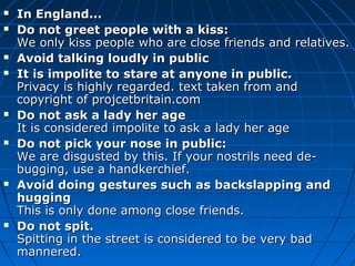  In England...In England...
 Do not greet people with a kiss:Do not greet people with a kiss:
We only kiss people who are close friends and relatives.We only kiss people who are close friends and relatives.
 Avoid talking loudly in publicAvoid talking loudly in public
 It is impolite to stare at anyone in public.It is impolite to stare at anyone in public.
Privacy is highly regarded. text taken from andPrivacy is highly regarded. text taken from and
copyright of projcetbritain.comcopyright of projcetbritain.com
 Do not ask a lady her ageDo not ask a lady her age
It is considered impolite to ask a lady her ageIt is considered impolite to ask a lady her age
 Do not pick your nose in public:Do not pick your nose in public:
We are disgusted by this. If your nostrils need de-We are disgusted by this. If your nostrils need de-
bugging, use a handkerchief.bugging, use a handkerchief.
 Avoid doing gestures such as backslapping andAvoid doing gestures such as backslapping and
hugginghugging
This is only done among close friends.This is only done among close friends.
 Do not spit.Do not spit.
Spitting in the street is considered to be very badSpitting in the street is considered to be very bad
mannered.mannered.
 