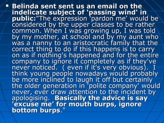  Belinda sent sent us an email on theBelinda sent sent us an email on the
indelicate subject of 'passing wind' inindelicate subject of 'passing wind' in
public:public:"The expression 'pardon me' would be"The expression 'pardon me' would be
considered by the upper classes to be ratherconsidered by the upper classes to be rather
common. When I was growing up, I was toldcommon. When I was growing up, I was told
by my mother, at school and by my aunt whoby my mother, at school and by my aunt who
was a nanny to an aristocratic family that thewas a nanny to an aristocratic family that the
correct thing to do if this happens is to carrycorrect thing to do if this happens is to carry
on as if nothing's happened and for the entireon as if nothing's happened and for the entire
company to ignore it completely as if they'vecompany to ignore it completely as if they've
never noticed. ( even if it's very obvious). Inever noticed. ( even if it's very obvious). I
think young people nowadays would probablythink young people nowadays would probably
be more inclined to laugh it off but certainlybe more inclined to laugh it off but certainly
the older generation in 'polite company' wouldthe older generation in 'polite company' would
never, ever draw attention to the incident bynever, ever draw attention to the incident by
apologising.apologising. Basically the advice is sayBasically the advice is say
'excuse me' for mouth burps, ignore'excuse me' for mouth burps, ignore
bottom burpsbottom burps."."
 
