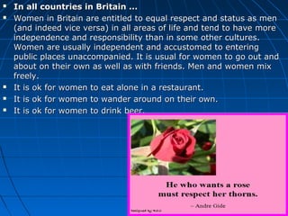  In all countries in Britain ...In all countries in Britain ...
 Women in Britain are entitled to equal respect and status as menWomen in Britain are entitled to equal respect and status as men
(and indeed vice versa) in all areas of life and tend to have more(and indeed vice versa) in all areas of life and tend to have more
independence and responsibility than in some other cultures.independence and responsibility than in some other cultures.
Women are usually independent and accustomed to enteringWomen are usually independent and accustomed to entering
public places unaccompanied. It is usual for women to go out andpublic places unaccompanied. It is usual for women to go out and
about on their own as well as with friends. Men and women mixabout on their own as well as with friends. Men and women mix
freely.freely.
 It is ok for women to eat alone in a restaurant.It is ok for women to eat alone in a restaurant.
 It is ok for women to wander around on their own.It is ok for women to wander around on their own.
 It is ok for women to drink beer.It is ok for women to drink beer.
 