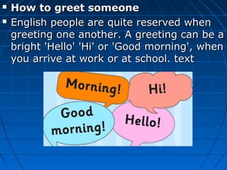  How to greet someoneHow to greet someone
 English people are quite reserved whenEnglish people are quite reserved when
greeting one another. A greeting can be agreeting one another. A greeting can be a
bright 'Hello' 'Hi' or 'Good morning', whenbright 'Hello' 'Hi' or 'Good morning', when
you arrive at work or at school. textyou arrive at work or at school. text
 